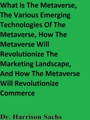 cover image of What Is the Metaverse, the Various Emerging Technologies of the Metaverse, How the Metaverse Will Revolutionize the Marketing Landscape, and How the Metaverse Will Revolutionize Commerce